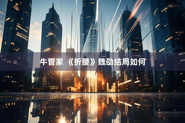 牛管家 《折腰》魏劭结局如何