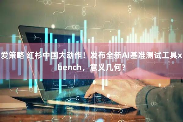 爱策略 红杉中国大动作！发布全新AI基准测试工具xbench，意义几何？