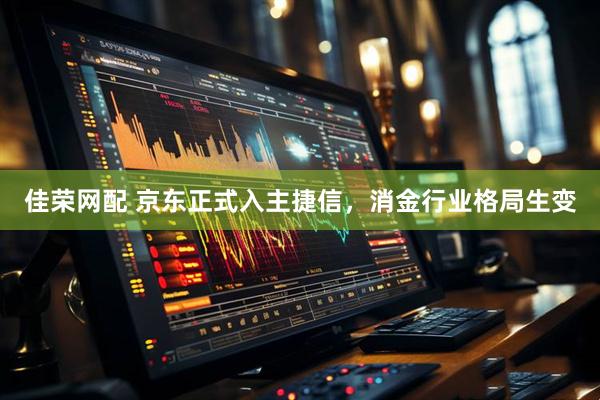 佳荣网配 京东正式入主捷信，消金行业格局生变
