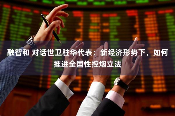 融智和 对话世卫驻华代表：新经济形势下，如何推进全国性控烟立法
