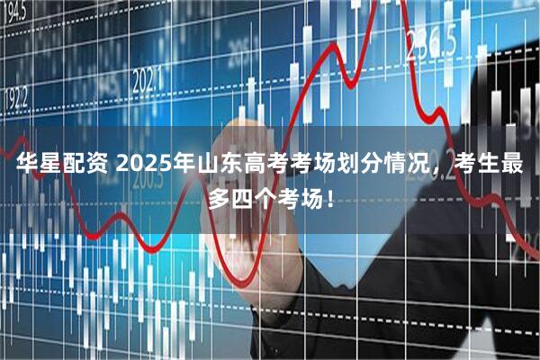 华星配资 2025年山东高考考场划分情况，考生最多四个考场！