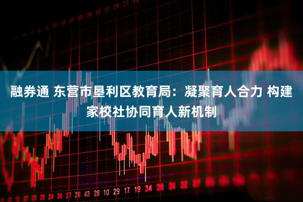 融券通 东营市垦利区教育局：凝聚育人合力 构建家校社协同育人新机制