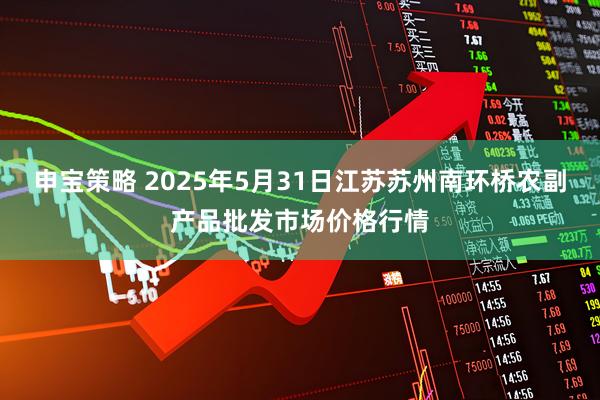 申宝策略 2025年5月31日江苏苏州南环桥农副产品批发市场价格行情