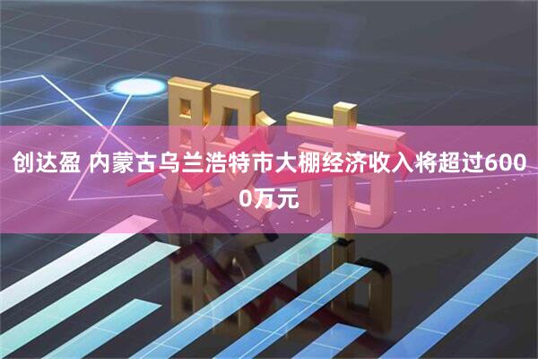 创达盈 内蒙古乌兰浩特市大棚经济收入将超过6000万元