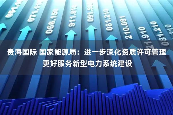 贵海国际 国家能源局：进一步深化资质许可管理 更好服务新型电力系统建设