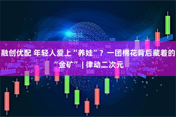 融创优配 年轻人爱上“养娃”？一团棉花背后藏着的“金矿” | 律动二次元