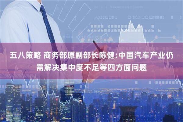 五八策略 商务部原副部长陈健:中国汽车产业仍需解决集中度不足等四方面问题