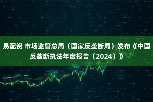 易配资 市场监管总局（国家反垄断局）发布《中国反垄断执法年度报告（2024）》
