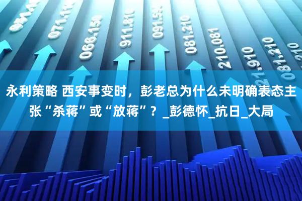 永利策略 西安事变时，彭老总为什么未明确表态主张“杀蒋”或“放蒋”？_彭德怀_抗日_大局