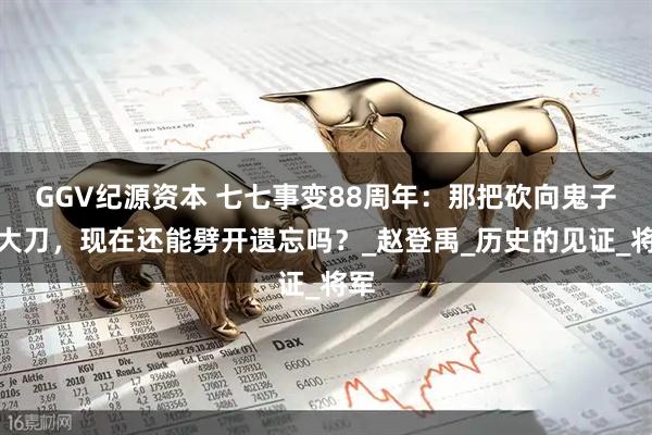 GGV纪源资本 七七事变88周年：那把砍向鬼子的大刀，现在还能劈开遗忘吗？_赵登禹_历史的见证_将军