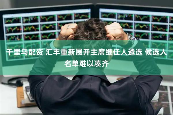 千里马配资 汇丰重新展开主席继任人遴选 候选人名单难以凑齐