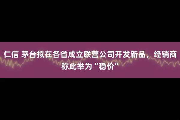 仁信 茅台拟在各省成立联营公司开发新品，经销商称此举为“稳价”