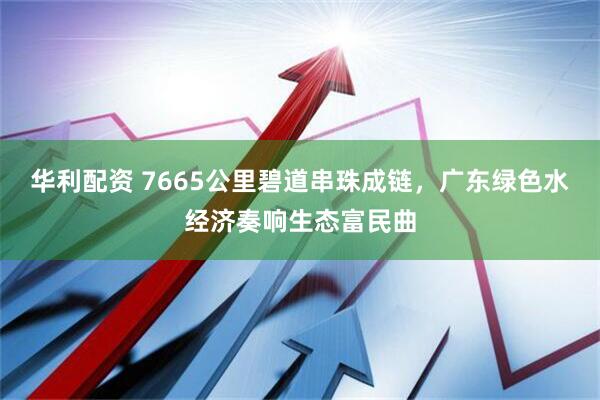 华利配资 7665公里碧道串珠成链，广东绿色水经济奏响生态富民曲