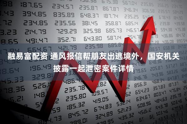 融易富配资 通风报信帮朋友出逃境外，国安机关披露一起泄密案件详情