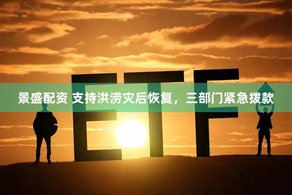 景盛配资 支持洪涝灾后恢复，三部门紧急拨款