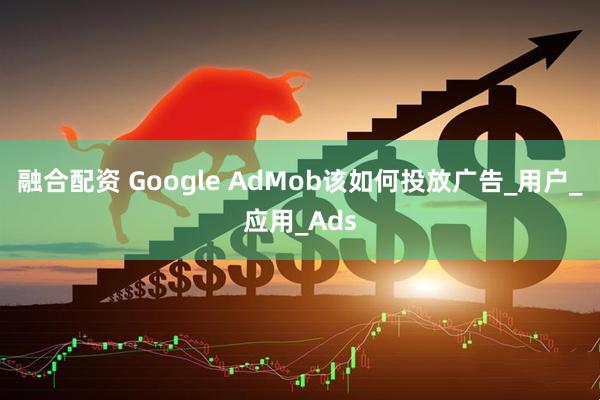 融合配资 Google AdMob该如何投放广告_用户_应用_Ads