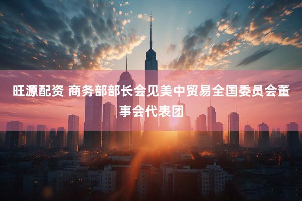 旺源配资 商务部部长会见美中贸易全国委员会董事会代表团