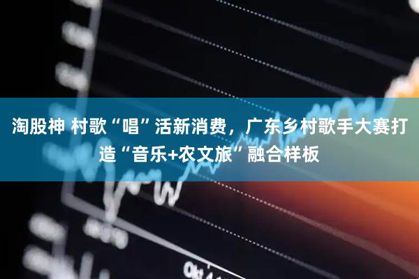 淘股神 村歌“唱”活新消费，广东乡村歌手大赛打造“音乐+农文旅”融合样板