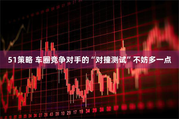 51策略 车圈竞争对手的“对撞测试”不妨多一点