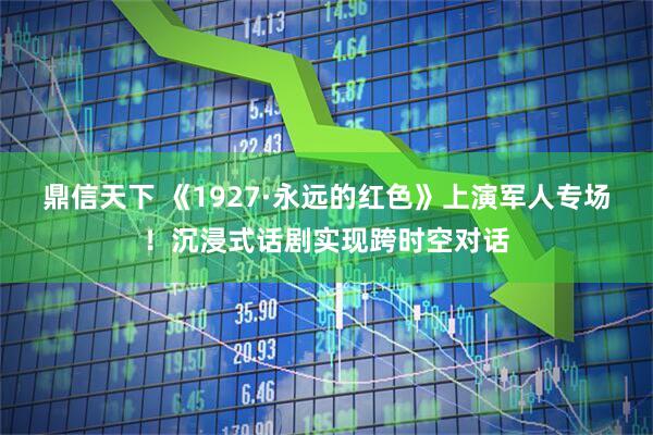 鼎信天下 《1927·永远的红色》上演军人专场！沉浸式话剧实现跨时空对话