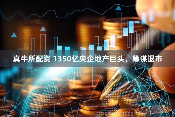 真牛所配资 1350亿央企地产巨头，筹谋退市