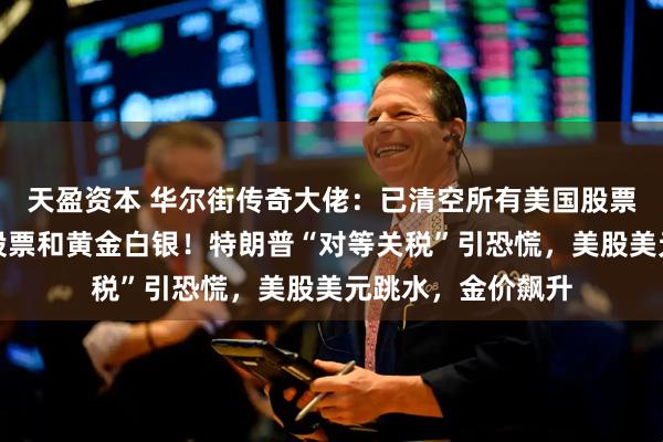 天盈资本 华尔街传奇大佬：已清空所有美国股票，目前持有中国股票和黄金白银！特朗普“对等关税”引恐慌，美股美元跳水，金价飙升