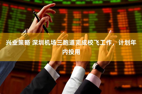 兴业策略 深圳机场三跑道完成校飞工作，计划年内投用