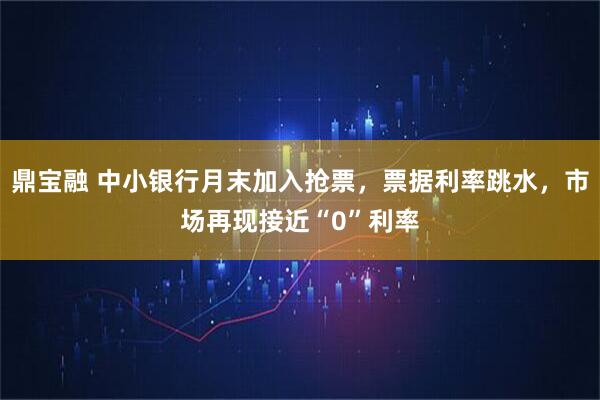 鼎宝融 中小银行月末加入抢票，票据利率跳水，市场再现接近“0”利率