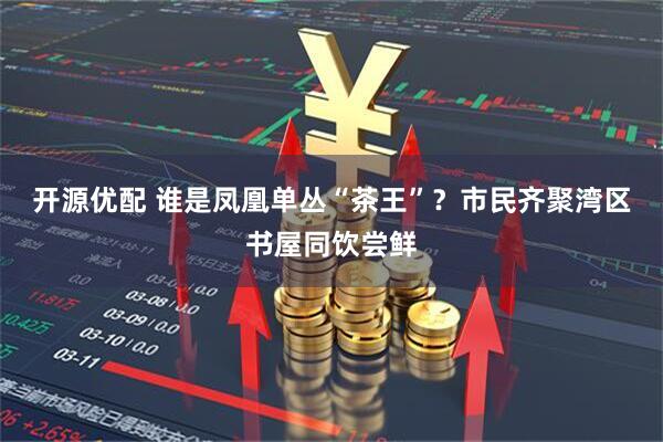 开源优配 谁是凤凰单丛“茶王”？市民齐聚湾区书屋同饮尝鲜