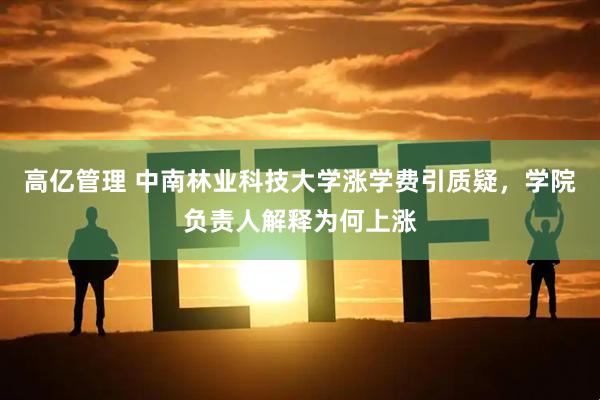 高亿管理 中南林业科技大学涨学费引质疑，学院负责人解释为何上涨