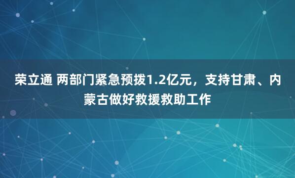 荣立通 两部门紧急预拨1.2亿元，支持甘肃、内蒙古做好救援救助工作