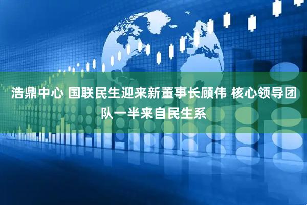 浩鼎中心 国联民生迎来新董事长顾伟 核心领导团队一半来自民生系