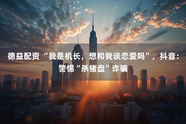 德益配资 “我是机长，想和我谈恋爱吗”，抖音：警惕“杀猪盘”诈骗