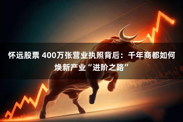 怀远股票 400万张营业执照背后：千年商都如何焕新产业“进阶之路”