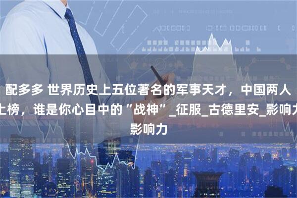 配多多 世界历史上五位著名的军事天才，中国两人上榜，谁是你心目中的“战神”_征服_古德里安_影响力