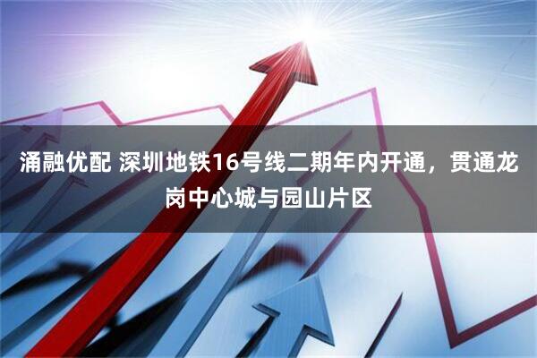 涌融优配 深圳地铁16号线二期年内开通，贯通龙岗中心城与园山片区