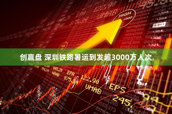 创赢盘 深圳铁路暑运到发超3000万人次