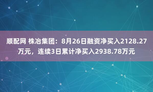 顺配网 株冶集团：8月26日融资净买入2128.27万元，连续3日累计净买入2938.78万元