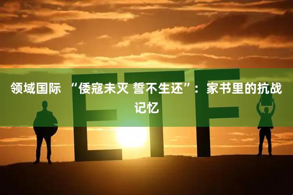 领域国际  “倭寇未灭 誓不生还”：家书里的抗战记忆