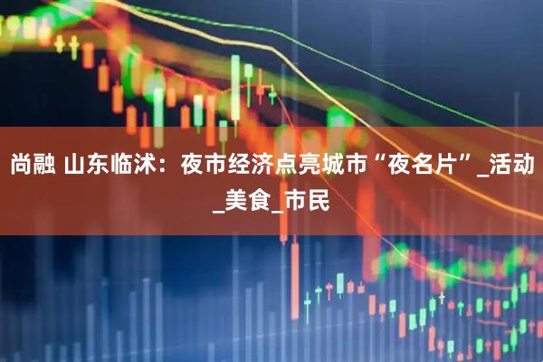 尚融 山东临沭：夜市经济点亮城市“夜名片”_活动_美食_市民