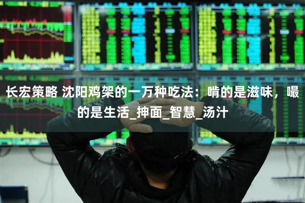 长宏策略 沈阳鸡架的一万种吃法：啃的是滋味，嘬的是生活_抻面_智慧_汤汁