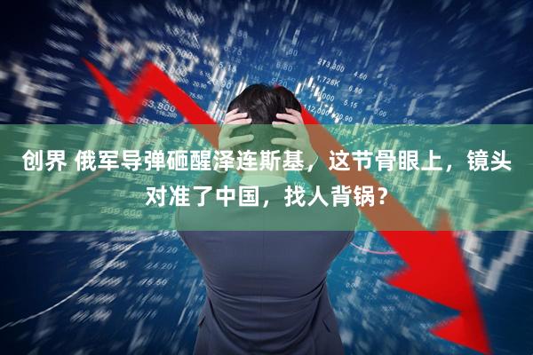 创界 俄军导弹砸醒泽连斯基，这节骨眼上，镜头对准了中国，找人背锅？