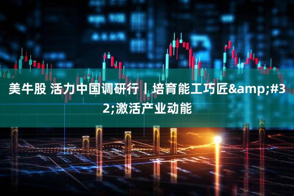 美牛股 活力中国调研行丨培育能工巧匠&#32;激活产业动能