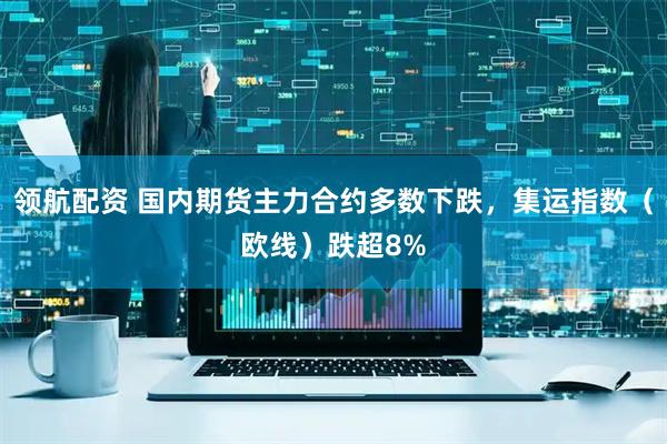 领航配资 国内期货主力合约多数下跌，集运指数（欧线）跌超8%