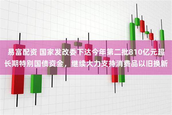 易富配资 国家发改委下达今年第二批810亿元超长期特别国债资金，继续大力支持消费品以旧换新