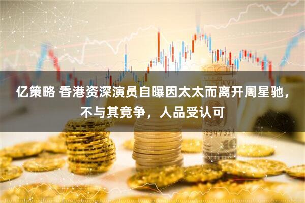 亿策略 香港资深演员自曝因太太而离开周星驰，不与其竞争，人品受认可