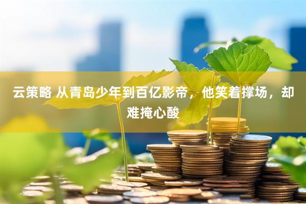 云策略 从青岛少年到百亿影帝，他笑着撑场，却难掩心酸