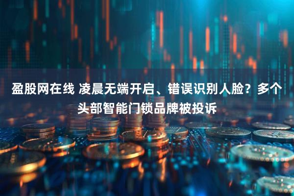 盈股网在线 凌晨无端开启、错误识别人脸？多个头部智能门锁品牌被投诉