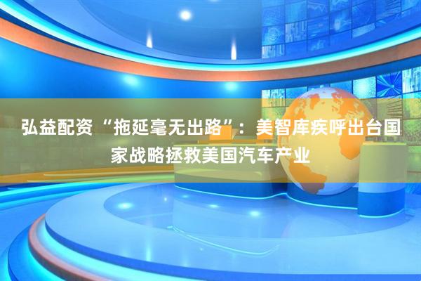 弘益配资 “拖延毫无出路”：美智库疾呼出台国家战略拯救美国汽车产业