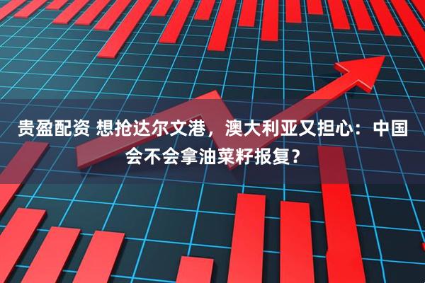 贵盈配资 想抢达尔文港，澳大利亚又担心：中国会不会拿油菜籽报复？